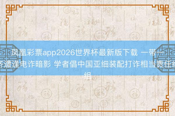 凤凰彩票app2026世界杯最新版下载 一带一齐遭逢电诈暗影 学者倡中国亚细装配打诈相当责任组