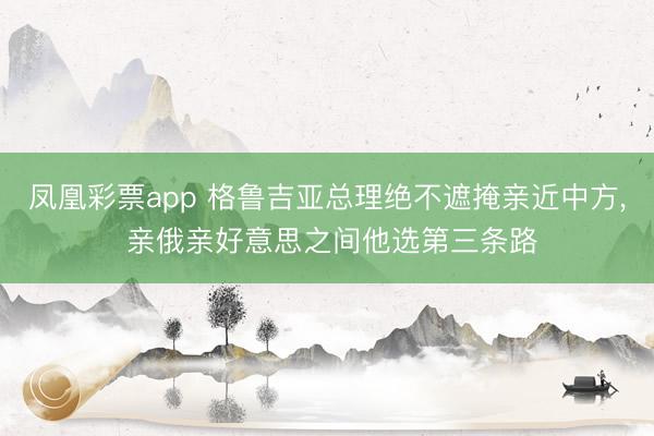 凤凰彩票app 格鲁吉亚总理绝不遮掩亲近中方, 亲俄亲好意思之间他选第三条路