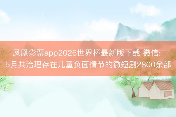 凤凰彩票app2026世界杯最新版下载 微信: 5月共治理存在儿童负面情节的微短剧2800余部