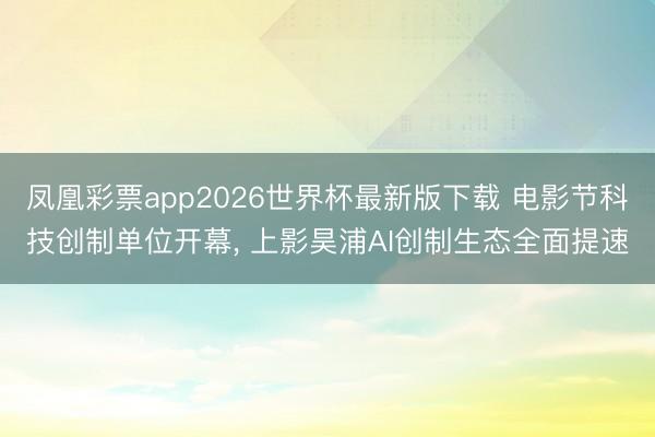 凤凰彩票app2026世界杯最新版下载 电影节科技创制单位开幕， 上影昊浦AI创制生态全面提速