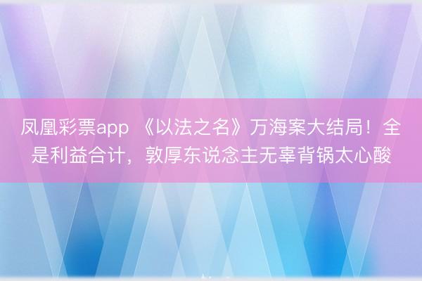 凤凰彩票app 《以法之名》万海案大结局！全是利益合计，敦厚东说念主无辜背锅太心酸