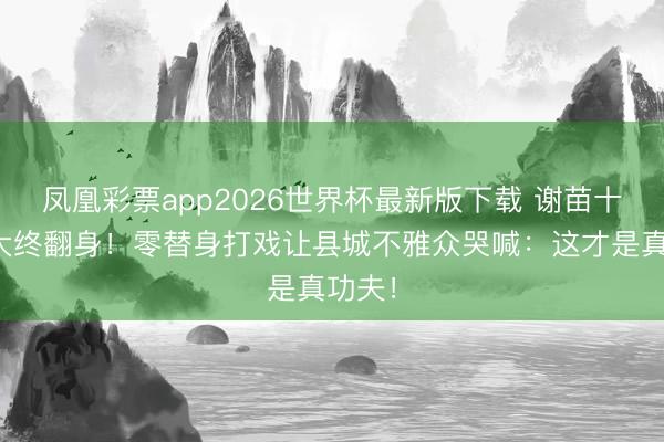 凤凰彩票app2026世界杯最新版下载 谢苗十年网大终翻身!零替身打戏让县城不雅众哭喊:这才是真功夫!