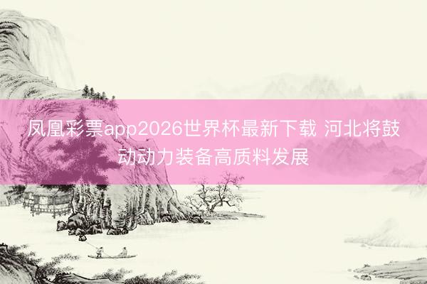 凤凰彩票app2026世界杯最新下载 河北将鼓动动力装备高质料发展