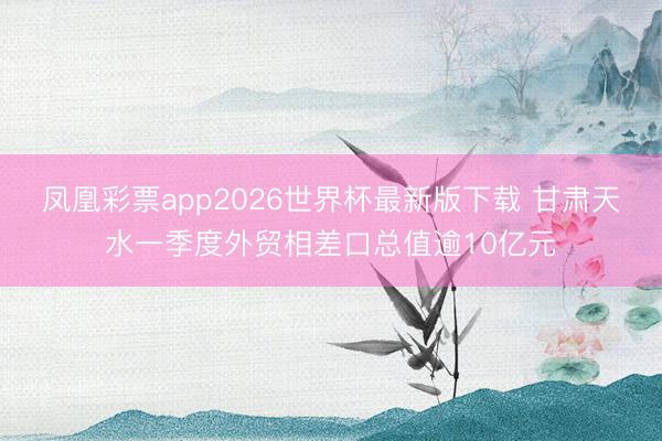 凤凰彩票app2026世界杯最新版下载 甘肃天水一季度外贸相差口总值逾10亿元