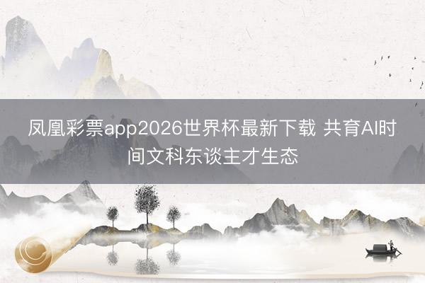 凤凰彩票app2026世界杯最新下载 共育AI时间文科东谈主才生态