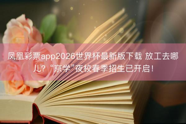 凤凰彩票app2026世界杯最新版下载 放工去哪儿？“京学”夜校春季招生已开启！