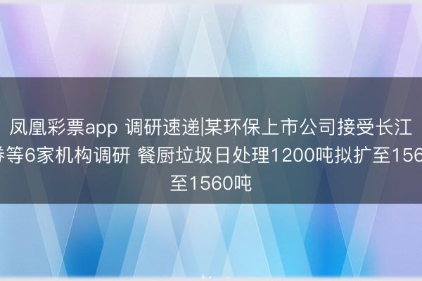 凤凰彩票app 调研速递|某环保上市公司接受长江证券等6家机构调研 餐厨垃圾日处理1200吨拟扩至1560吨