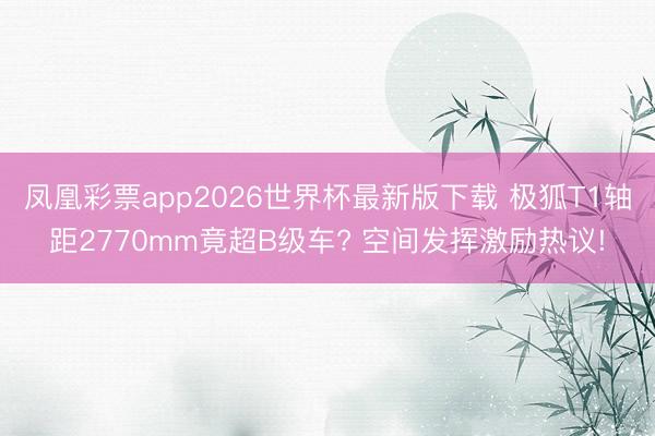 凤凰彩票app2026世界杯最新版下载 极狐T1轴距2770mm竟超B级车? 空间发挥激励热议!