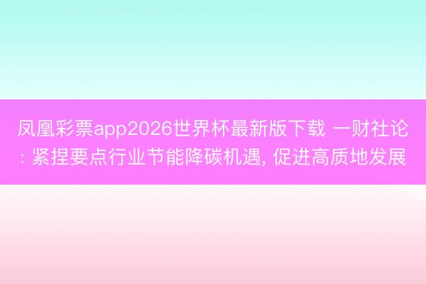 凤凰彩票app2026世界杯最新版下载 一财社论: 紧捏要点行业节能降碳机遇， 促进高质地发展