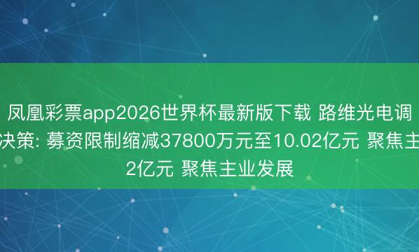 凤凰彩票app2026世界杯最新版下载 路维光电调遣定增决策: 募资限制缩减37800万元至10.02亿元 聚焦主业发展