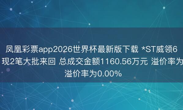 凤凰彩票app2026世界杯最新版下载 *ST威领6月15日现2笔大批来回 总成交金额1160.56万元 溢价率为0.00%