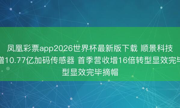 凤凰彩票app2026世界杯最新版下载 顺景科技拟定增10.77亿加码传感器 首季营收增16倍转型显效完毕摘帽