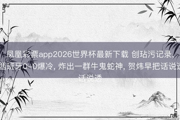 凤凰彩票app2026世界杯最新下载 创玷污记录, 西班牙0-0爆冷, 炸出一群牛鬼蛇神, 贺炜早把话说透