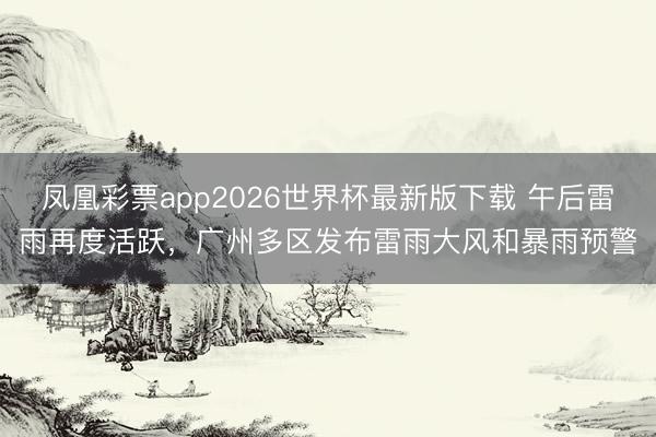 凤凰彩票app2026世界杯最新版下载 午后雷雨再度活跃,广州多区发布雷雨大风和暴雨预警