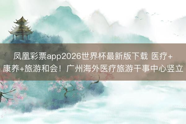 凤凰彩票app2026世界杯最新版下载 医疗+康养+旅游和会！广州海外医疗旅游干事中心竖立