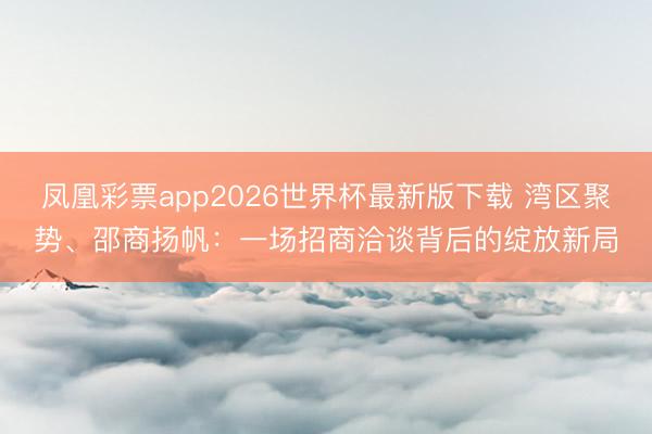 凤凰彩票app2026世界杯最新版下载 湾区聚势、邵商扬帆:一场招商洽谈背后的绽放新局
