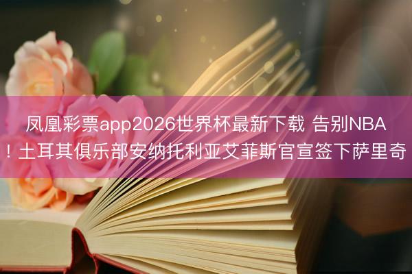 凤凰彩票app2026世界杯最新下载 告别NBA! 土耳其俱乐部安纳托利亚艾菲斯官宣签下萨里奇