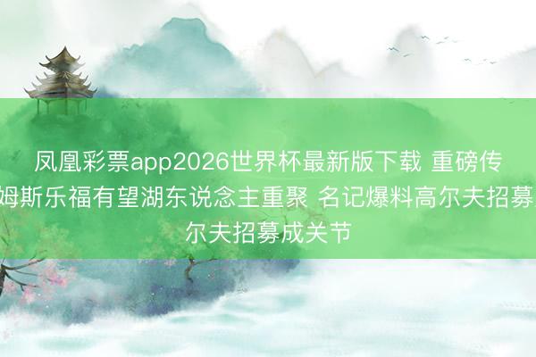凤凰彩票app2026世界杯最新版下载 重磅传奇! 詹姆斯乐福有望湖东说念主重聚 名记爆料高尔夫招募成关节