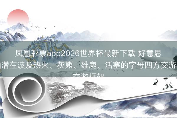 凤凰彩票app2026世界杯最新下载 好意思记晒潜在波及热火、灰熊、雄鹿、活塞的字母四方交游框架
