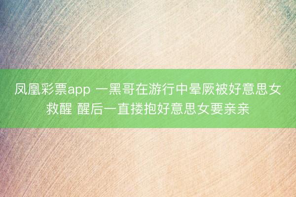 凤凰彩票app 一黑哥在游行中晕厥被好意思女救醒 醒后一直搂抱好意思女要亲亲