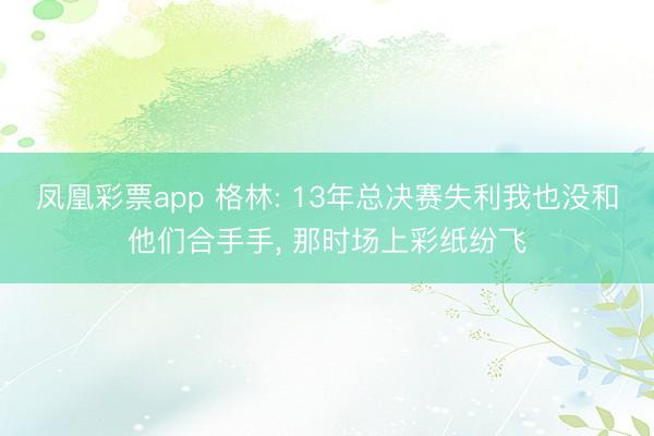 凤凰彩票app 格林: 13年总决赛失利我也没和他们合手手, 那时场上彩纸纷飞